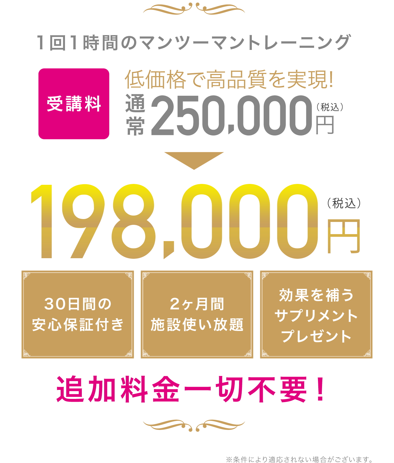 1回1時間のマンツーマントレーニングを2ヶ月間で合計16回 低価格で高品質を実現！ 2ヶ月間施設使い放題 効果を補うサプリメントプレゼント 追加料金一切不要！ ※条件により適用されない場合がございます。