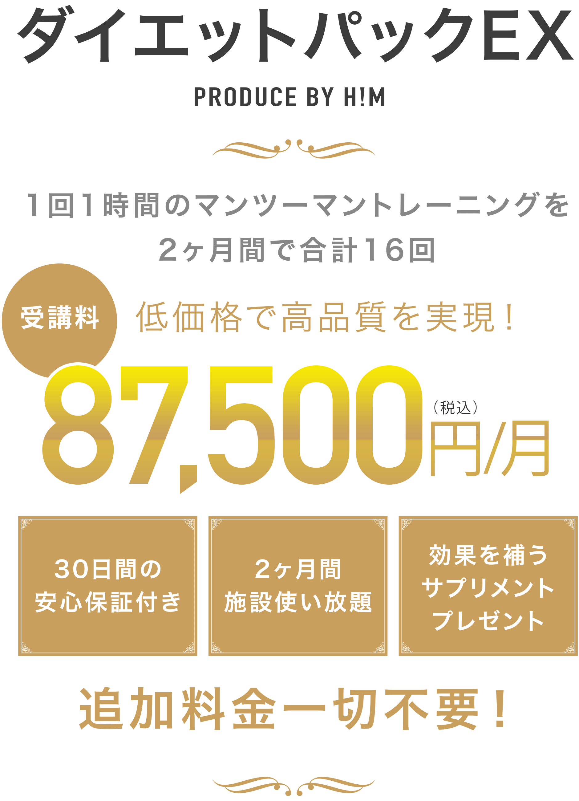 ダイエットパックEX PRODUCE BY H!M 1回1時間のマンツーマントレーニングを2ヶ月間で合計16回 低価格で高品質を実現! 受講料87,500円(税込) 30日間の安心保証付き 2ヶ月間施設使い放題 効果を補うサプリメントプレゼント 追加料金一切不要!