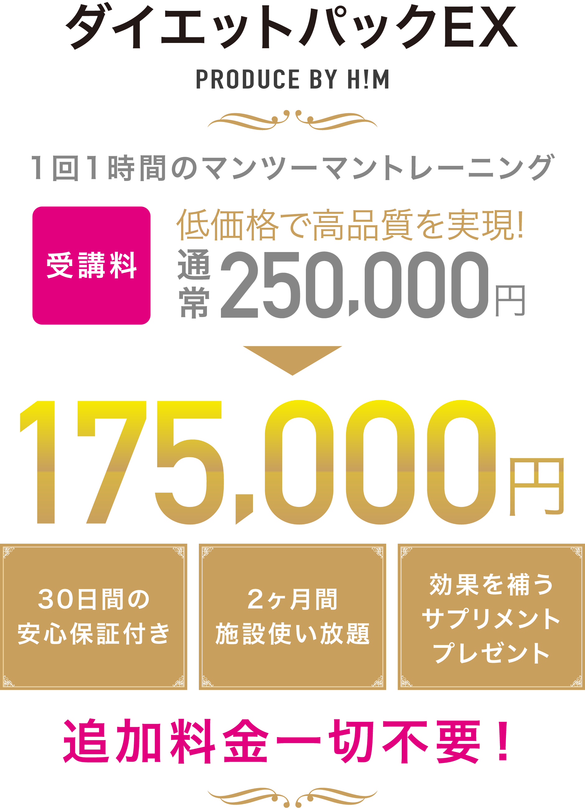 ダイエットパックEX PRODUCE BY H!M 1回1時間のマンツーマントレーニングを2ヶ月間で合計16回 低価格で高品質を実現! 受講料175,000円(税込) 30日間の安心保証付き 2ヶ月間施設使い放題 効果を補うサプリメントプレゼント 追加料金一切不要!